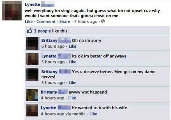 funny facebook fails - Lynette well everybody im single again. but guess what im not upset cuz why would i want someone thats gonna cheat on me Comment . 7 hours ago 3 people this. Brittany Oh no im sorry 6 hours ago Lynette its ok im better off anyways 5