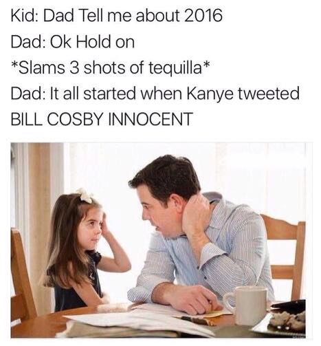 dad tell me about 2017 meme - Kid Dad Tell me about 2016 Dad Ok Hold on Slams 3 shots of tequilla Dad It all started when Kanye tweeted Bill Cosby Innocent