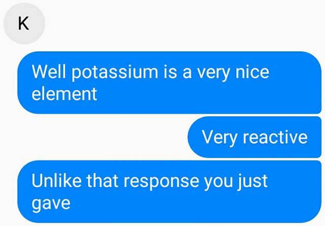 potassium pun - Well potassium is a very nice element Very reactive Un that response you just gave