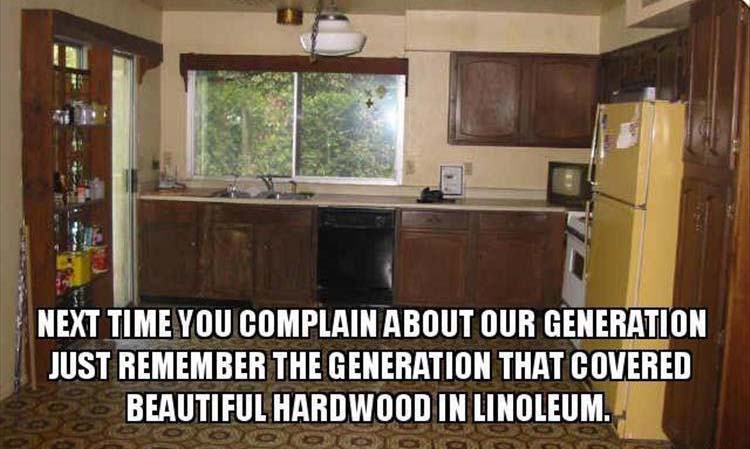 linoleum over hardwood meme - Next Time You Complain About Our Generation Just Remember The Generation That Covered Beautiful Hardwood In Linoleum.