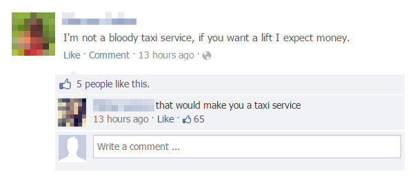 funny facebook comebacks - I'm not a bloody taxi service, if you want a lift I expect money. Comment. 13 hours ago 5 people this. that would make you a taxi service 13 hours ago 65 Write a comment...