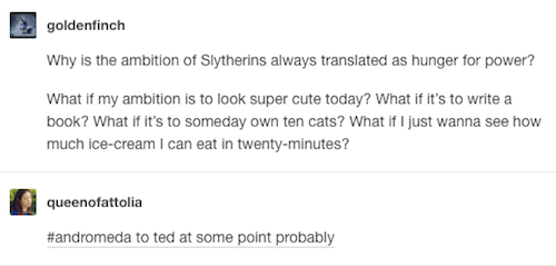 tumblr - posts about slytherin - goldenfinch Why is the ambition of Slytherins always translated as hunger for power? What if my ambition is to look super cute today? What if it's to write a book? What if it's to someday own ten cats? What if I just wanna