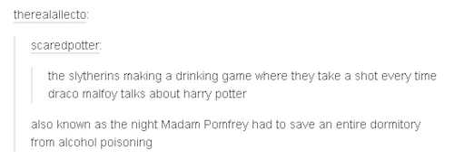 tumblr - document - therealallecto scaredpotter the slytherins making a drinking game where they take a shot every time draco malfoy talks about harry potter also known as the night Madam Pomfrey had to save an entire dormitory from alcohol poisoning
