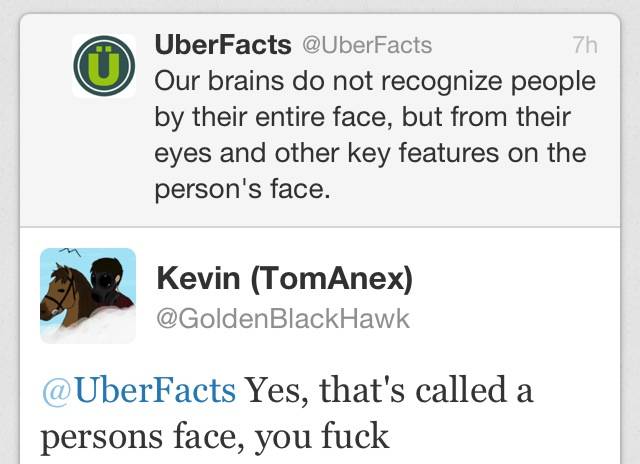 cool web page - 7h UberFacts Our brains do not recognize people by their entire face, but from their eyes and other key features on the person's face. Kevin TomAnex Yes, that's called a persons face, you fuck