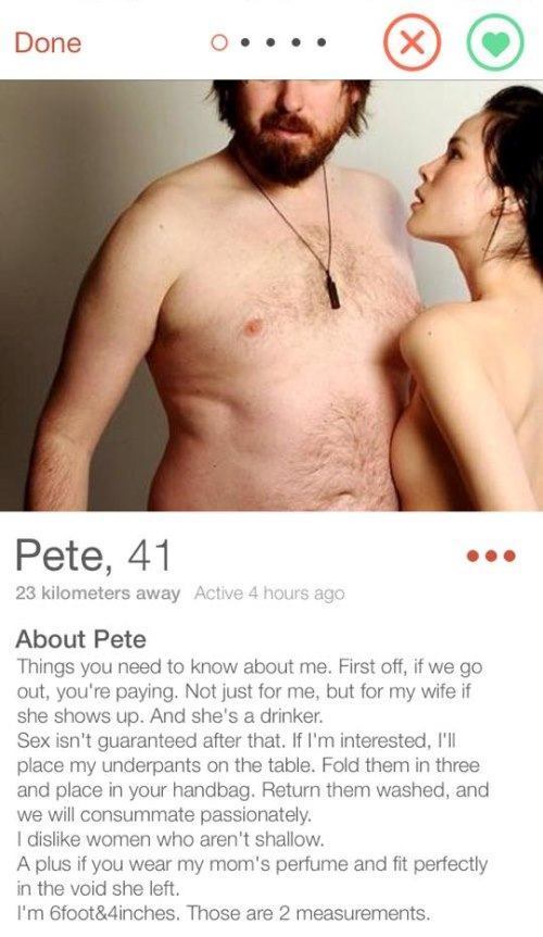 funny dating profiles - Done o.... Pete, 41 23 kilometers away Active 4 hours ago About Pete Things you need to know about me. First off, if we go out, you're paying. Not just for me, but for my wife if she shows up. And she's a drinker. Sex isn't guarant