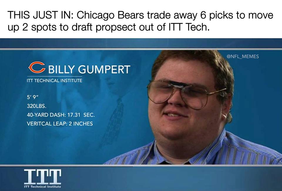 itt tech - This Just In Chicago Bears trade away 6 picks to move up 2 spots to draft propsect out of Itt Tech. C Billy Gumpert Itt Technical Institute 5'9" 320LBS. 40Yard Dash 17.31 Sec. Veritcal Leap 2 Inches Itt Itt Technical Institute