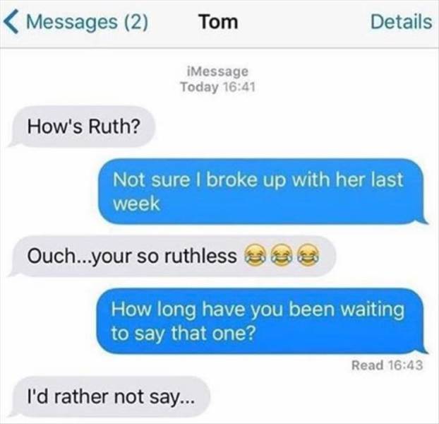 ruthless puns - Messages 2 Tom Details iMessage Today How's Ruth? Not sure I broke up with her last week Ouch...your so ruthless Sss How long have you been waiting to say that one? Read I'd rather not say...