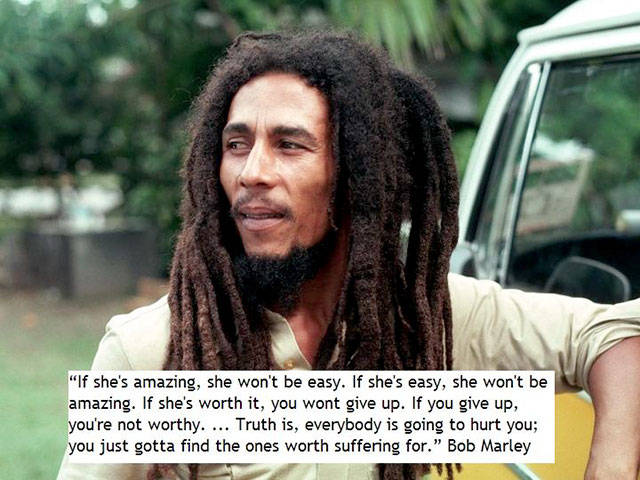 random bob marley words of wisdom - "If she's amazing, she won't be easy. If she's easy, she won't be amazing. If she's worth it, you wont give up. If you give up, you're not worthy. ... Truth is, everybody is going to hurt you; you just gotta find the on