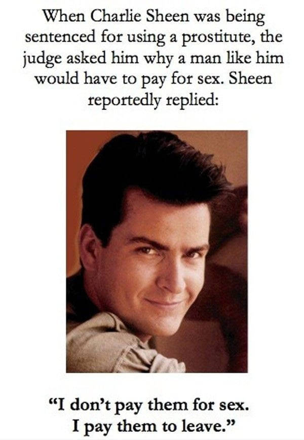 charlie sheen i pay them to leave - When Charlie Sheen was being sentenced for using a prostitute, the judge asked him why a man him would have to pay for sex. Sheen reportedly replied I don't pay them for sex. I pay them to leave.
