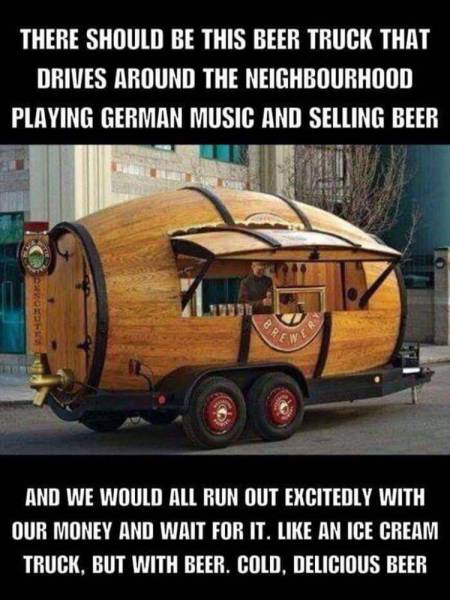 beer truck meme - There Should Be This Beer Truck That Drives Around The Neighbourhood Playing German Music And Selling Beer And We Would All Run Out Excitedly With Our Money And Wait For It. An Ice Cream Truck. But With Beer. Cold, Delicious Beer