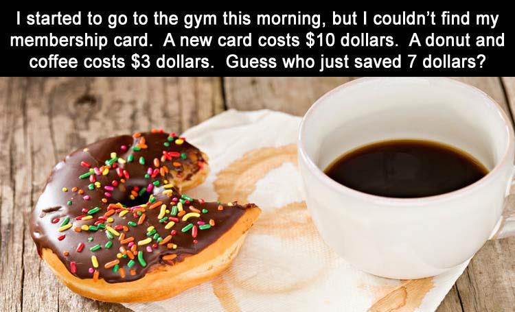 coffee donuts breakfast - I started to go to the gym this morning, but I couldn't find my membership card. A new card costs $10 dollars. A donut and coffee costs $3 dollars. Guess who just saved 7 dollars?