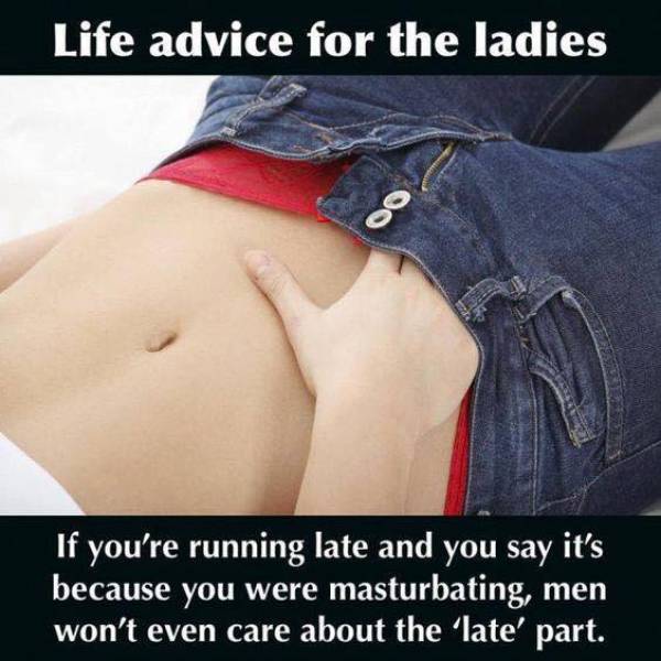 random pic life advice for the ladies - Life advice for the ladies If you're running late and you say it's because you were masturbating, men won't even care about the 'late' part.