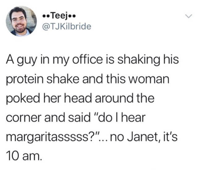 don t be a transphobe chad - .. Teej.. A guy in my office is shaking his protein shake and this woman poked her head around the corner and said "do I hear margaritasssss?"... no Janet, it's 10 am.