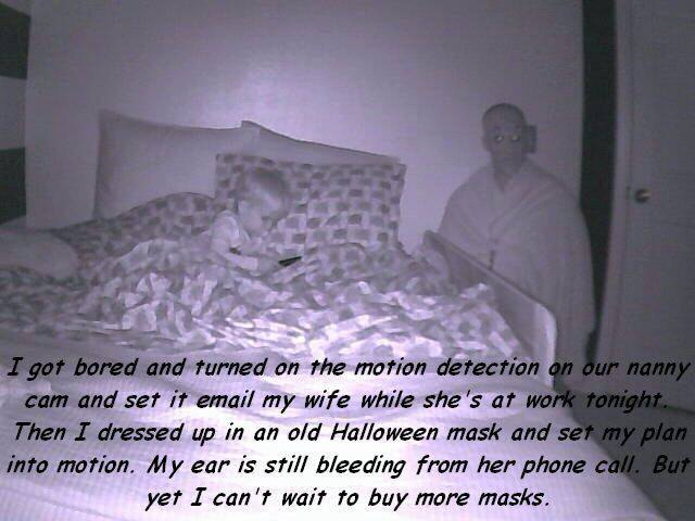 photo caption - I got bored and turned on the motion detection on our nanny cam and set it email my wife while she's at work tonight, Then I dressed up in an old Halloween mask and set my plan into motion. My ear is still bleeding from her phone call. But