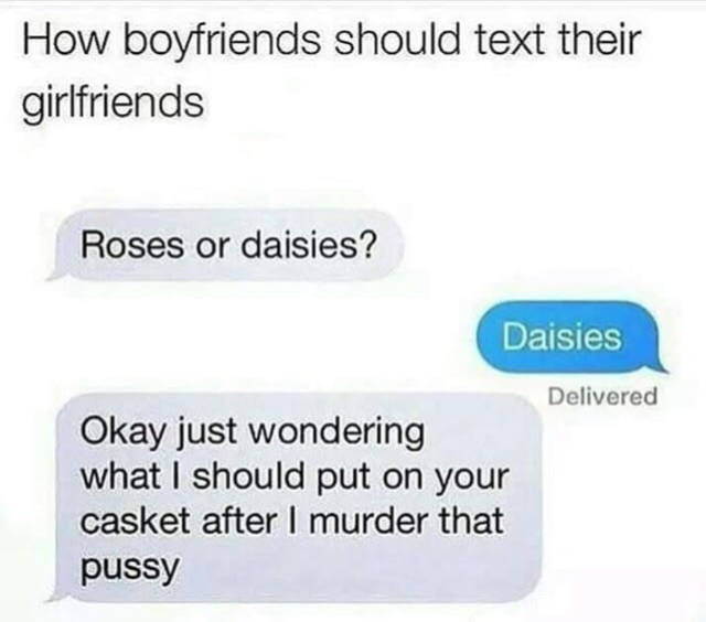 Girlfriend - How boyfriends should text their girlfriends Roses or daisies? Daisies Delivered Okay just wondering what I should put on your casket after I murder that pussy