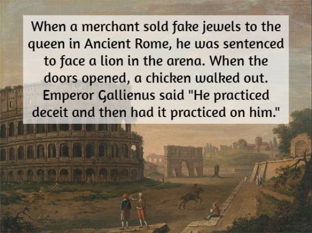 interesting historical facts - When a merchant sold fake jewels to the queen in Ancient Rome, he was sentenced to face a lion in the arena. When the doors opened, a chicken walked out. Emperor Gallienus said "He practiced deceit and then had it practiced 