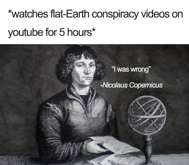 flat earth conspiracy meme - watches flatEarth conspiracy videos on youtube for 5 hours "I was wrong" Nicolaus Copernicus