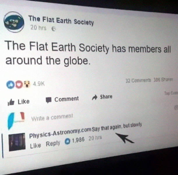 funny flat earth post - The Flat Earth Society 20 hrs The Flat Earth Society has members all around the globe. 32 Commen 388 Oon Comment Write a comment PhysicsAstronomy.com Say that again, but slowly 1.986 20 hs
