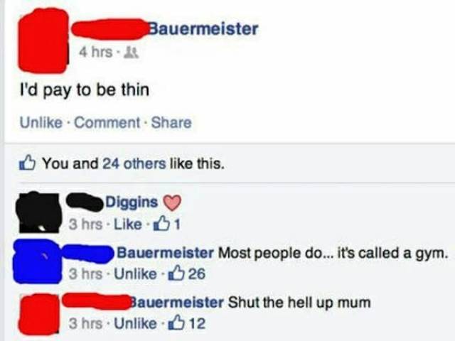 facebook fails 2017 - Bauermeister 4 hrs. I'd pay to be thin Un Comment You and 24 others this. Diggins 3 hrs. B1 Bauermeister Most people do... it's called a gym. 3 hrs. Un 26 Bauermeister Shut the hell up mum 3 hrs Un 12