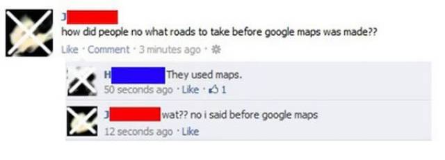 stupidest people on internet - how did people no what roads to take before google maps was made?? Comment 3 minutes ago They used maps. 50 seconds ago 1 wat?? no i said before google maps 12 seconds ago