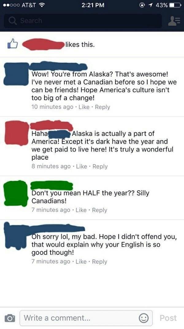 best facebook fails 2018 - .000 At&T @ 1 43%D Q Search this. Wow! You're from Alaska? That's awesome! I've never met a Canadian before so I hope we can be friends! Hope America's culture isn't too big of a change! 10 minutes ago Haha Alaska is actually a 