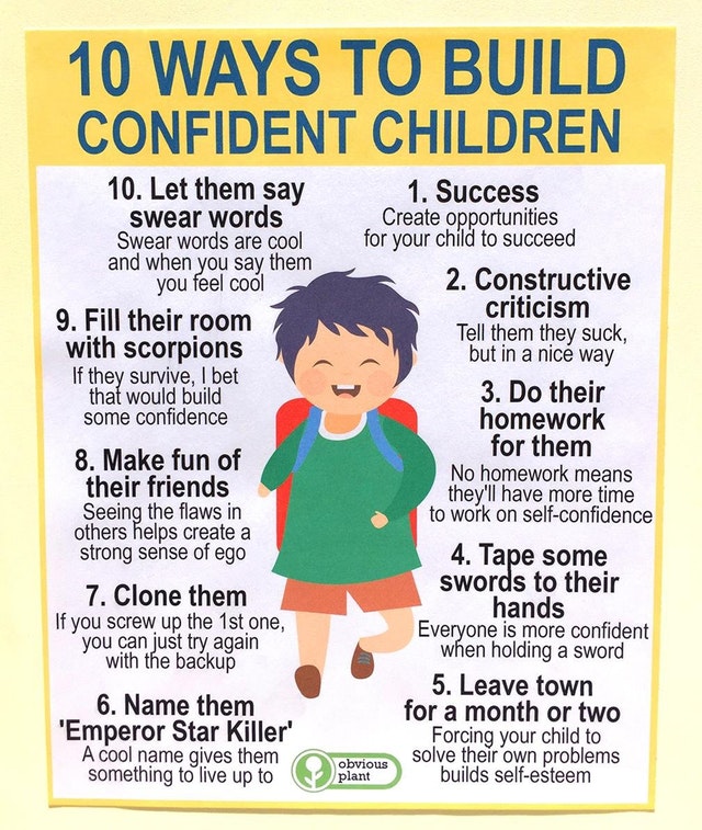 build confidence in kids - 10 Ways To Build Confident Children 10. Let them say swear words Swear words are cool and when you say them you feel cool 9. Fill their room with scorpions If they survive, I bet that would build some confidence 8. Make fun of t