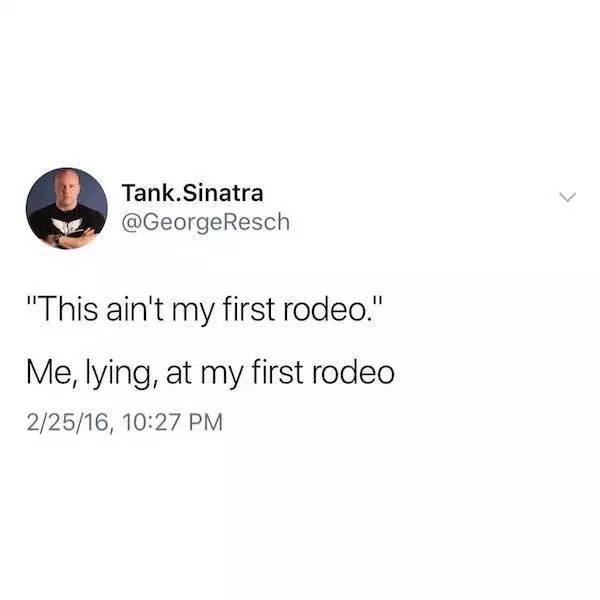me neither pas me the bottle bitch - Tank.Sinatra "This ain't my first rodeo." Me, lying, at my first rodeo 22516,