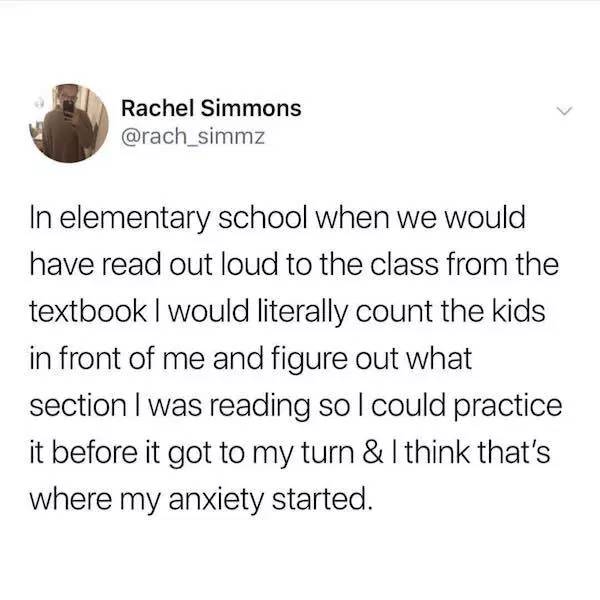 Rachel Simmons In elementary school when we would have read out loud to the class from the textbook I would literally count the kids in front of me and figure out what section I was reading sol could practice it before it got to my turn & I think that's…