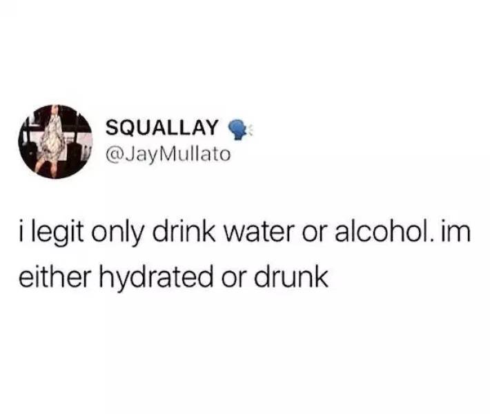 Squallay Mullato i legit only drink water or alcohol. im either hydrated or drunk
