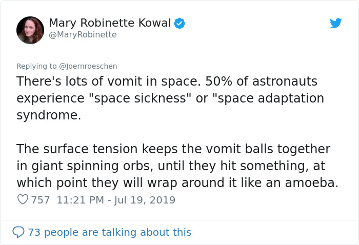 document - Mary Robinette Kowal Robinette There's lots of vomit in space. 50% of astronauts experience "space sickness" or "space adaptation syndrome. The surface tension keeps the vomit balls together in giant spinning orbs, until they hit something, at 