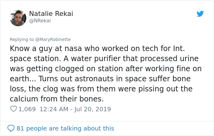 document - Natalie Rekai Robinette Know a guy at nasa who worked on tech for Int. space station. A water purifier that processed urine was getting clogged on station after working fine on earth... Turns out astronauts in space suffer bone loss, the clog w