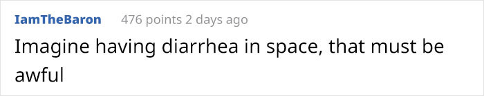 angle - IamTheBaron 476 points 2 days ago Imagine having diarrhea in space, that must be awful