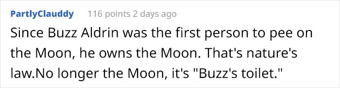 handwriting - PartlyClauddy 116 points 2 days ago Since Buzz Aldrin was the first person to pee on the Moon, he owns the Moon. That's nature's law.No longer the Moon, it's "Buzz's toilet."