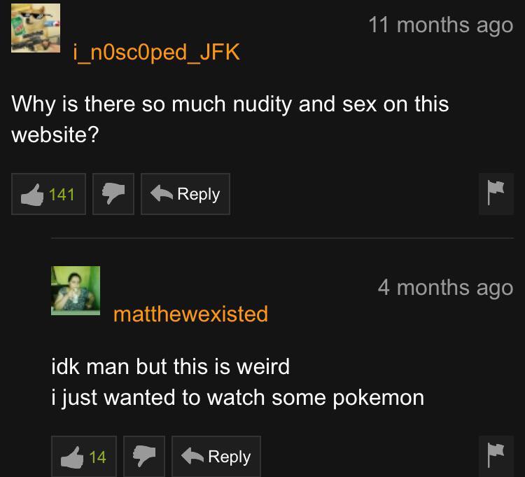 11 months ago i_nOscOped_JFK Why is there so much nudity and sex on this website? 2141 4 months ago matthewexisted idk man but this is weird i just wanted to watch some pokemon