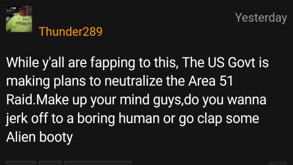 Yesterday Ang Thunder289 While y'all are fapping to this, The Us Govt is making plans to neutralize the Area 51 Raid. Make up your mind guys,do you wanna jerk off to a boring human or go clap some Alien booty