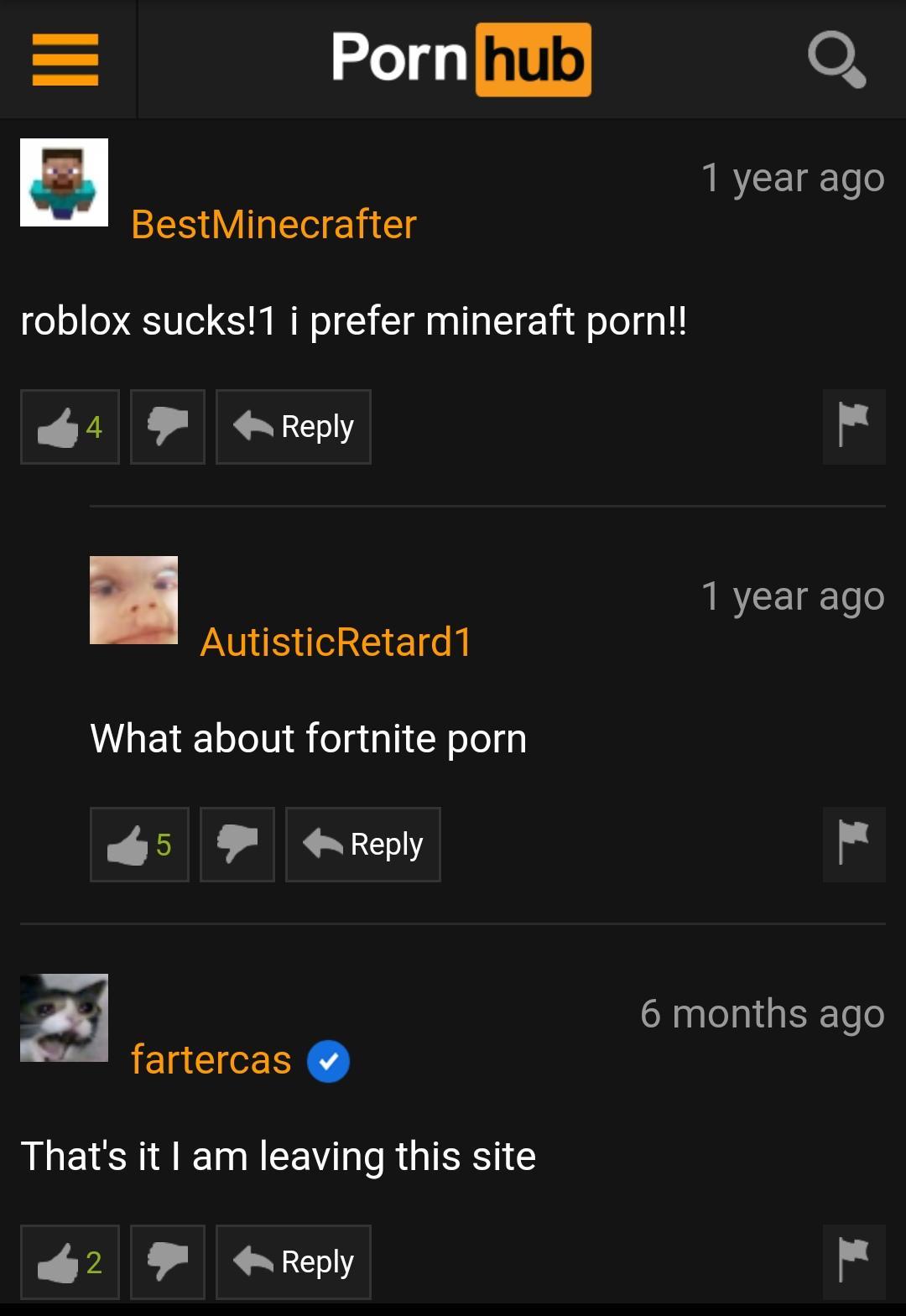 Porn hub 1 year ago BestMinecrafter roblox sucks!1 i prefer mineraft porn!! 1 year ago AutisticRetard1 What about fortnite porn Lo 6 months ago fartercas That's it I am leaving this site