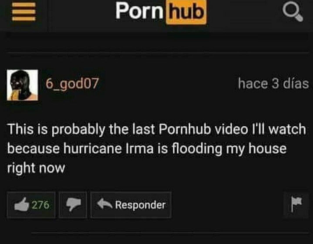 Pornhub 6 god07 hace 3 das This is probably the last Pornhub video I'll watch because hurricane Irma is flooding my house right now 276 Responder