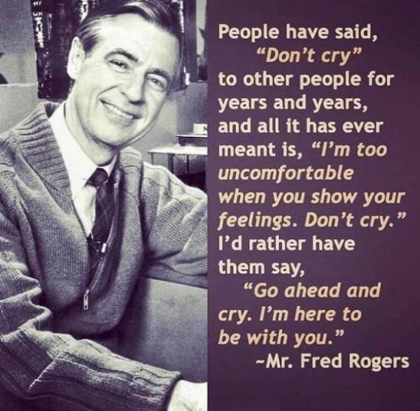 people have said don t cry fred rogers - People have said, "Don't cry" to other people for years and years, and all it has ever meant is, "I'm too uncomfortable when you show your feelings. Don't cry." I'd rather have them say, "Go ahead and cry. I'm here