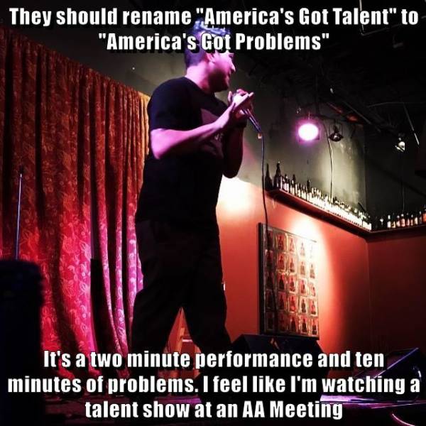 cat - They should rename "America's Got Talent" to "America's Got Problems" It's a two minute performance and ten minutes of problems. I feel I'm watching a talent show at an Aa Meeting