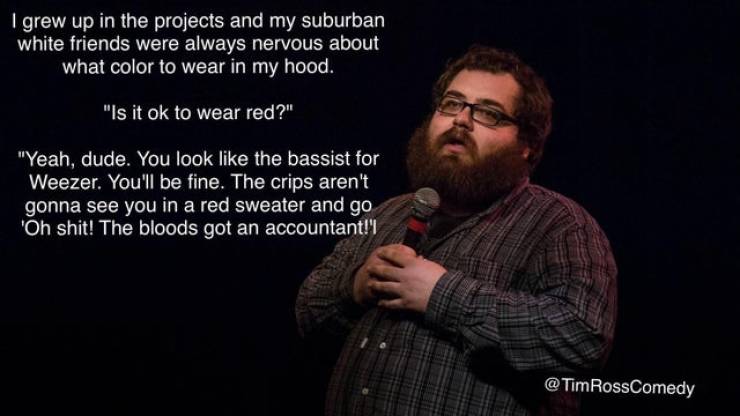 tim ross comedy - I grew up in the projects and my suburban white friends were always nervous about what color to wear in my hood. "Is it ok to wear red?" "Yeah, dude. You look the bassist for Weezer. You'll be fine. The crips aren't gonna see you in a re