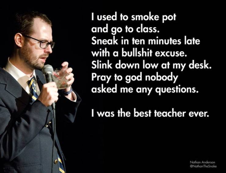 comedy stand up jokes - I used to smoke pot and go to class. Sneak in ten minutes late with a bullshit excuse. Slink down low at my desk. Pray to god nobody asked me any questions. I was the best teacher ever. Nathan Anderson Nathan The Snake