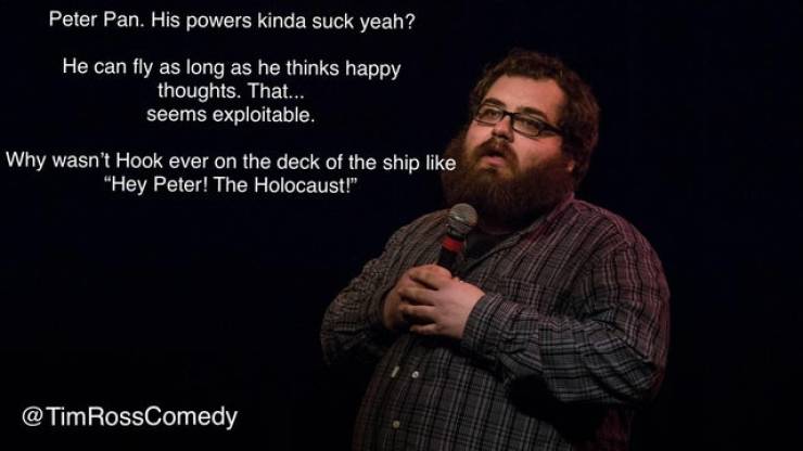 beard - Peter Pan. His powers kinda suck yeah? He can fly as long as he thinks happy thoughts. That... seems exploitable. Why wasn't Hook ever on the deck of the ship "Hey Peter! The Holocaust!" RossComedy