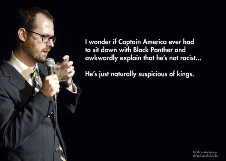 comedy stand up jokes - I wonder if Captain America ever had to sit down with Black Panther and awkwardly explain that he's not racist... He's just naturally suspicious of kings. Nathan Anderson NathanTheSnake