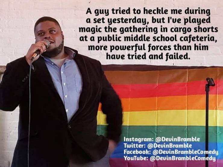 public speaking - A guy tried to heckle me during a set yesterday, but I've played magic the gathering in cargo shorts at a public middle school cafeteria, more powerful forces than him have tried and failed. Instagram Twitter Facebook BrambleComedy YouTu