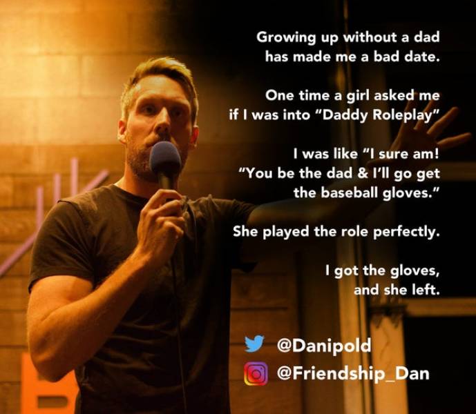 presentation - Growing up without a dad has made me a bad date. One time a girl asked me if I was into "Daddy Roleplay" I was "I sure am! "You be the dad & I'll go get the baseball gloves." She played the role perfectly. I got the gloves, and she left. Da