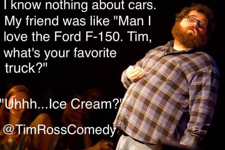 life change jokes - I know nothing about cars. My friend was "Man I love the Ford F150. Tim, what's your favorite truck?" "Uhhh... Ice Cream?' RossComedy
