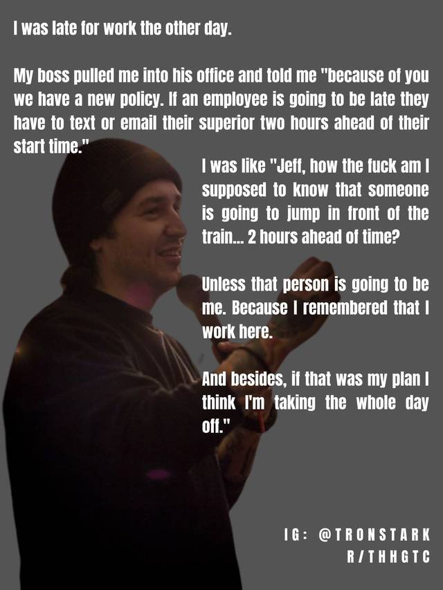 poster - I was late for work the other day. My boss pulled me into his office and told me "because of you we have a new policy. If an employee is going to be late they have to text or email their superior two hours ahead of their start time." I was "Jeff,