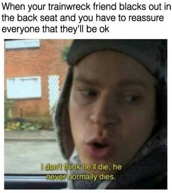 funny uber memes - When your trainwreck friend blacks out in the back seat and you have to reassure everyone that they'll be ok I don't think he'll die, he never normally dies.