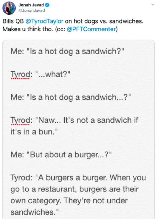 document - Jonah Javad Bills Qb Taylor on hot dogs vs. sandwiches. Makes u think tho. cc Me "Is a hot dog a sandwich?" Tyrod "...what?" Me "Is a hot dog a sandwich...?" Tyrod "Naw... It's not a sandwich if it's in a bun." Me "But about a burger...?" Tyrod