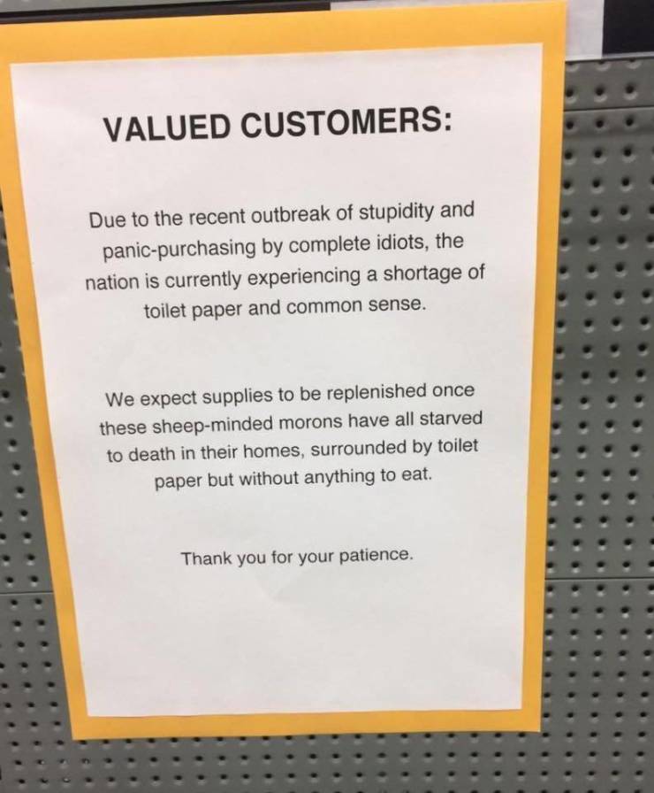material - Valued Customers Due to the recent outbreak of stupidity and panicpurchasing by complete idiots, the nation is currently experiencing a shortage of toilet paper and common sense. We expect supplies to be replenished once these sheepminded moron